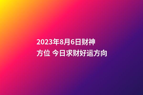 2023年8月6日财神方位 今日求财好运方向
